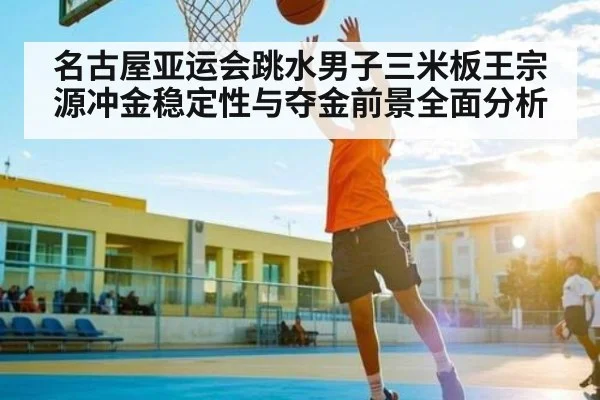名古屋亚运会跳水男子三米板王宗源冲金稳定性与夺金前景全面分析