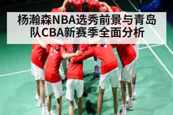 杨瀚森NBA选秀前景与青岛队CBA新赛季全面分析