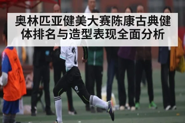 奥林匹亚健美大赛陈康古典健体排名与造型表现全面分析
