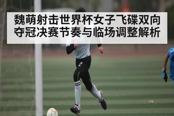 魏萌射击世界杯女子飞碟双向夺冠决赛节奏与临场调整解析