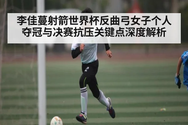 李佳蔓射箭世界杯反曲弓女子个人夺冠与决赛抗压关键点深度解析